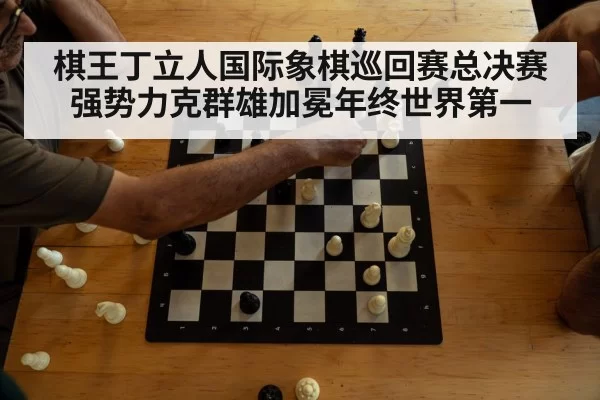 棋王丁立人国际象棋巡回赛总决赛强势力克群雄加冕年终世界第一